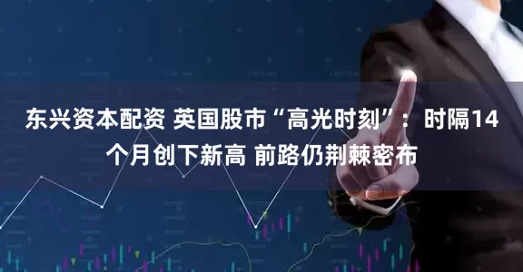 东兴资本配资 英国股市“高光时刻”：时隔14个月创下新高 前路仍荆棘密布