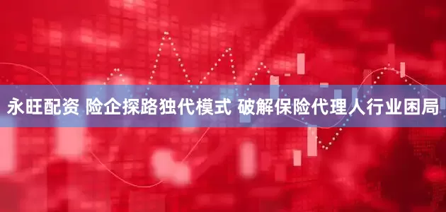 永旺配资 险企探路独代模式 破解保险代理人行业困局