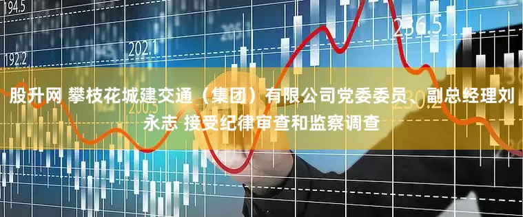 股升网 攀枝花城建交通（集团）有限公司党委委员、副总经理刘永志 接受纪律审查和监察调查