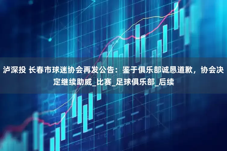 泸深投 长春市球迷协会再发公告：鉴于俱乐部诚恳道歉，协会决定继续助威_比赛_足球俱乐部_后续