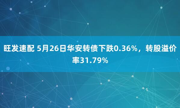 旺发速配 5月26日华安转债下跌0.36%，转股溢价率31.79%