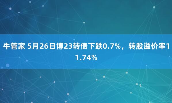 牛管家 5月26日博23转债下跌0.7%，转股溢价率11.74%