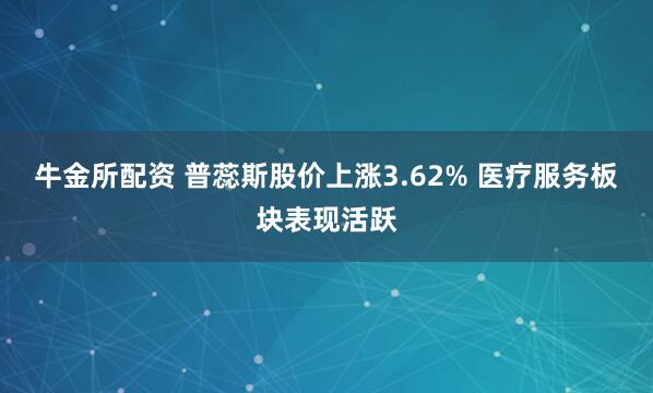 牛金所配资 普蕊斯股价上涨3.62% 医疗服务板块表现活跃