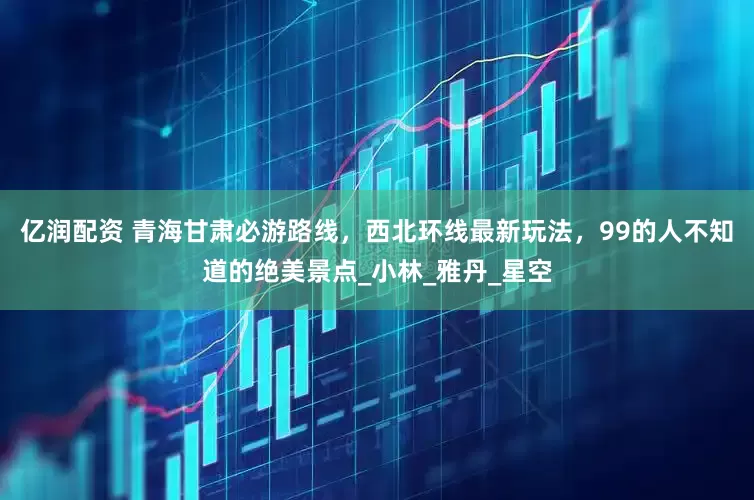 亿润配资 青海甘肃必游路线，西北环线最新玩法，99的人不知道的绝美景点_小林_雅丹_星空