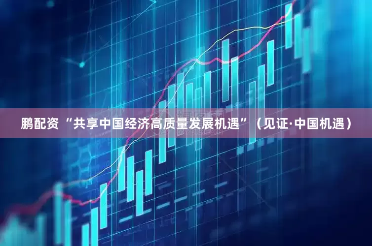 鹏配资 “共享中国经济高质量发展机遇”（见证·中国机遇）