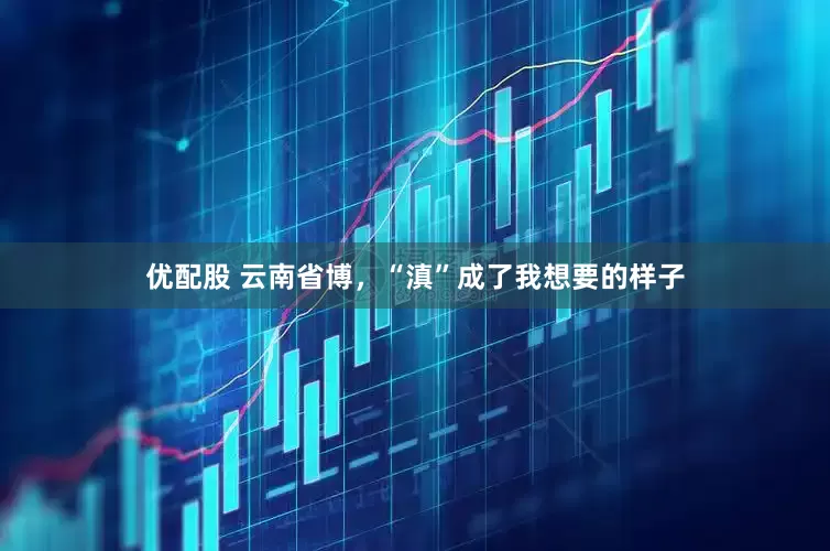 优配股 云南省博，“滇”成了我想要的样子