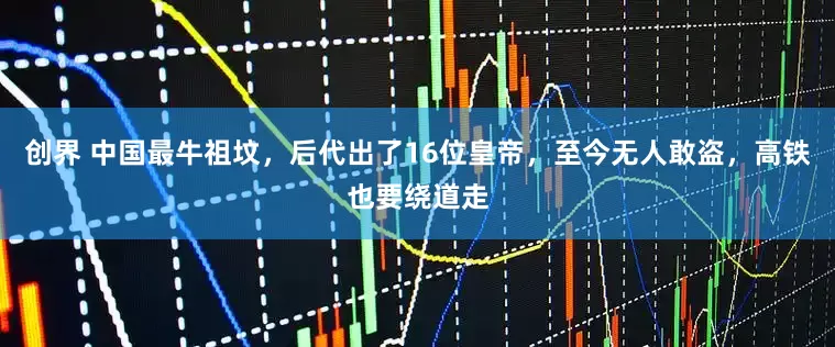 创界 中国最牛祖坟，后代出了16位皇帝，至今无人敢盗，高铁也要绕道走