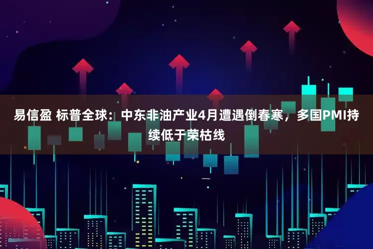 易信盈 标普全球：中东非油产业4月遭遇倒春寒，多国PMI持续低于荣枯线